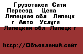 Грузотакси «Сити Переезд» › Цена ­ 400 - Липецкая обл., Липецк г. Авто » Услуги   . Липецкая обл.,Липецк г.